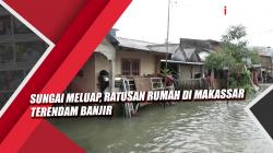 Video Sungai Meluap, Ratusan Rumah di Makassar Terendam Banjir